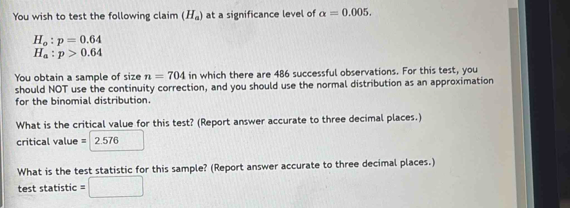 You wish to test the following claim (H_a) at a significance level of alpha =0.005.
H_o:p=0.64
H_a:p>0.64
You obtain a sample of size n=704 in which there are 486 successful observations. For this test, you 
should NOT use the continuity correction, and you should use the normal distribution as an approximation 
for the binomial distribution. 
What is the critical value for this test? (Report answer accurate to three decimal places.)
critical value = 2.576
What is the test statistic for this sample? (Report answer accurate to three decimal places.) 
test statistic =□