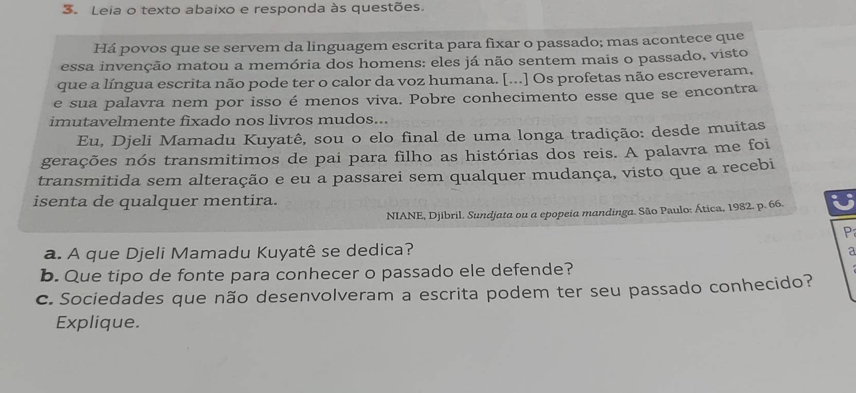 Leia o texto abaixo e responda às questões. 
Há povos que se servem da linguagem escrita para fixar o passado; mas acontece que 
essa invenção matou a memória dos homens: eles já não sentem mais o passado, visto 
que a língua escrita não pode ter o calor da voz humana. [...] Os profetas não escreveram, 
e sua palavra nem por isso é menos viva. Pobre conhecimento esse que se encontra 
imutavelmente fixado nos livros mudos... 
Eu, Djeli Mamadu Kuyatê, sou o elo final de uma longa tradição: desde muitas 
gerações nós transmitimos de pai para filho as histórias dos reis. A palavra me foi 
transmitida sem alteração e eu a passarei sem qualquer mudança, visto que a recebi 
isenta de qualquer mentira. U 
NIANE, Djibril. Sundjata ou a epopeia mandinga. São Paulo: Ática, 1982. p. 66. 
P 
a. A que Djeli Mamadu Kuyatê se dedica? 
a 
b. Que tipo de fonte para conhecer o passado ele defende? 
c. Sociedades que não desenvolveram a escrita podem ter seu passado conhecido? 
Explique.