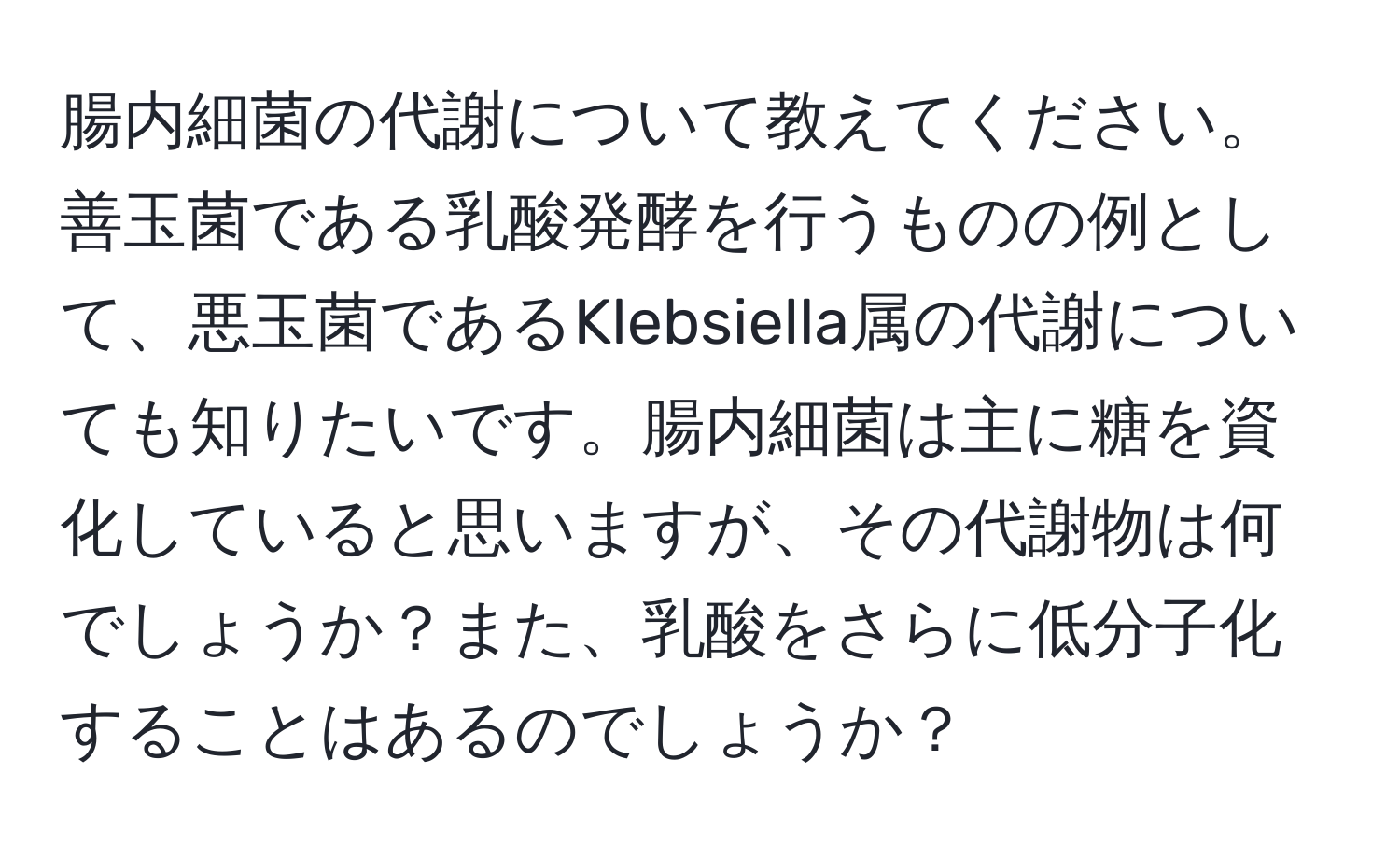 腸内細菌の代謝について教えてください。善玉菌である乳酸発酵を行うものの例として、悪玉菌であるKlebsiella属の代謝についても知りたいです。腸内細菌は主に糖を資化していると思いますが、その代謝物は何でしょうか？また、乳酸をさらに低分子化することはあるのでしょうか？