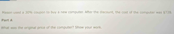 Mason used a 30% coupon to buy a new computer. After the discount, the cost of the computer was $728. 
Part A 
What was the original price of the computer? Show your work.