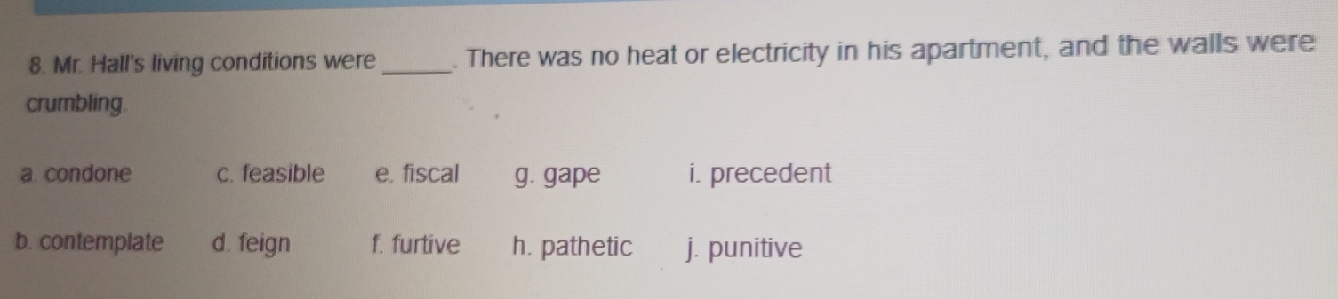 Mr. Hall's living conditions were_ . There was no heat or electricity in his apartment, and the walls were
crumbling.
a. condone c. feasible e. fiscal g. gape i. precedent
b. contemplate d. feign f. furtive h. pathetic j. punitive