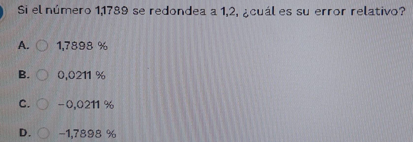 Si el número 1,1789 se redondea a 1,2, ¿cuál es su error relativo?
A. 1,7898 %
B. 0,0211 %
C. −0,0211 %
D. −1,7898 %