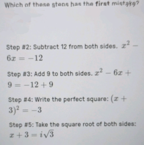 Which of these stens has the first mistake? 
Step #2: Subtract 12 from both sides. x^2-
6x=-12
Step #3: Add 9 to both sides. x^2-6x+
9=-12+9
Step #4: Write the perfect square: (x+
3)^2=-3
Step #5: Take the square root of both sides:
x+3=isqrt(3)