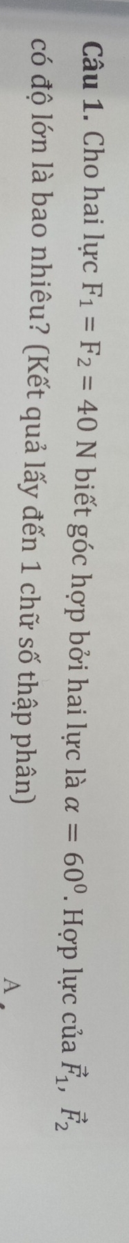Cho hai lực F_1=F_2=40N biết góc hợp bởi hai lực là alpha =60°. Hợp lực của vector F_1, vector F_2
có độ lớn là bao nhiêu? (Kết quả lấy đến 1 chữ số thập phân) 
A .