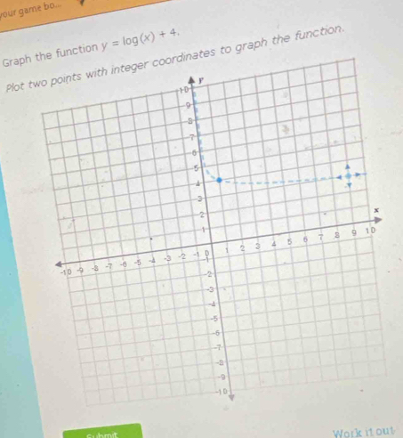 your game bo... 
Graph the function y=log (x)+4, 
Plot rdinates to graph the function. 
cuhmt Work it out