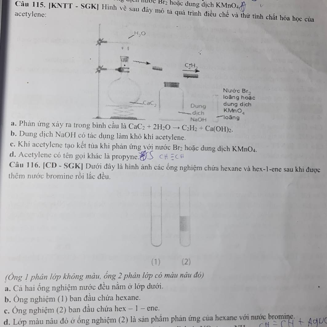 Br_2 hoặc dung dịch KMnO4
Câu 115. [KNTT - SGK] Hình về sau đây mô tả quá trình điều chế và thử tính chất hóa học của
acetylene:
a. Phản ứng xảy ra tcầu là CaC_2+2H_2Oto C_2H_2+Ca(OH)_2.
b. Dung dịch NaOH có tác dụng làm khô khí acetylene.
c. Khí acetylene tạo kết tủa khi phản ứng yới nước Br_2 hoặc dung dịch KMnO_4.
d. Acetylene có tên gọi khác là propyne..
Câu 116. [CD - SGK] Dưới đây là hình ảnh các ống nghiệm chứa hexane và hex-1-ene sau khi được
thêm nước bromine rồi lắc đều.
(1) (2)
(Ông 1 phân lớp không màu, ổng 2 phân lớp có màu nâu đó)
a. Cả hai ống nghiệm nước đều nằm ở lớp dưới.
b. Ông nghiệm (1) ban đầu chứa hexane.
c. Ông nghiệm (2) ban đầu chứa hex − 1 - ene.
d. Lớp màu nâu đỏ ở ổng nghiệm (2) là sản phẩm phản ứng của hexane với nước bromine.