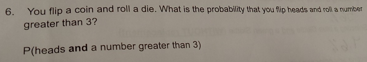 You flip a coin and roll a die. What is the probability that you flip heads and roll a number 
greater than 3? 
P(heads and a number greater than 3)