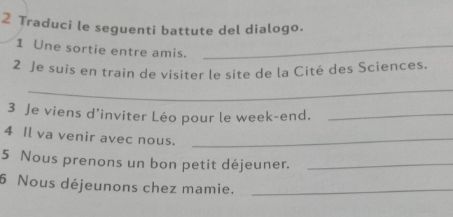 Traduci le seguenti battute del dialogo. 
1 Une sortie entre amis._ 
2 Je suis en train de visiter le site de la Cité des Sciences. 
_ 
3 Je viens d’inviter Léo pour le week-end._ 
4 Il va venir avec nous._ 
5 Nous prenons un bon petit déjeuner._ 
6 Nous déjeunons chez mamie._