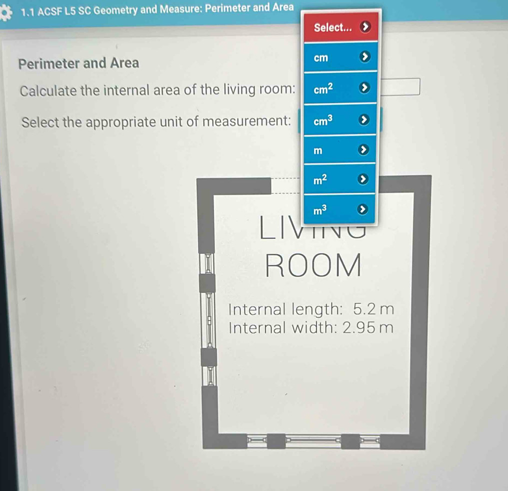 1.1 ACSF L5 SC Geometry and Measure: Perimeter and Area 
Select... 
Perimeter and Area
cm
Calculate the internal area of the living room: cm^2
Select the appropriate unit of measurement: cm^3
m
m^2
m^3
ROOM 
Internal length: 5.2 m
Internal width: 2.95 m