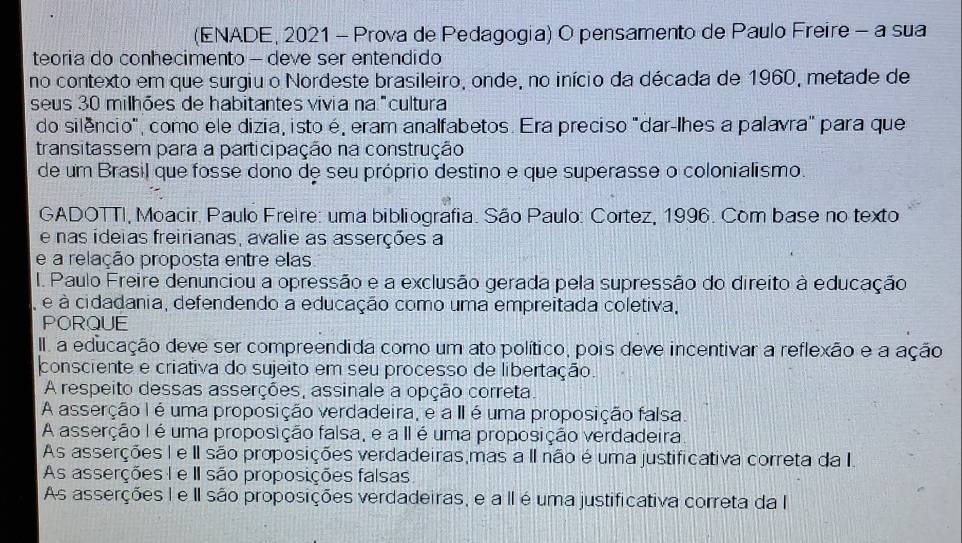 (ENADE, 2021 - Prova de Pedagogia) O pensamento de Paulo Freire - a sua
teoria do conhecimento - deve ser entendido
no contexto em que surgiu o Nordeste brasileiro, onde, no início da década de 1960, metade de
seus 30 milhões de habitantes vivia na "cultura
do silêncio", como ele dizia, isto é, eram analfabetos. Era preciso "dar-lhes a palavra" para que
transitassem para a participação na construção
de um Brasil que fosse dono de seu próprio destino e que superasse o colonialismo.
GADOTTI, Moacir, Paulo Freire: uma bibliografia. São Paulo: Cortez, 1996. Com base no texto
e nas ideias freirianas, avalie as asserções a
e a relação proposta entre elas
I. Paulo Freire denunciou a opressão e a exclusão gerada pela supressão do direito à educação
, é à cidadania, defendendo a educação como uma empreitada coletiva,
PORQUE
III a educação deve ser compreendida como um ato político, pois deve incentivar a reflexão e a ação
consciente e criativa do sujeito em seu processo de libertação.
A respeito dessas asserções, assinale a opção correta.
A asserção I é uma proposição verdadeira, e a II é uma proposição falsa.
A asserção I é uma proposição falsa, e a II é uma proposição verdadeira
As asserções I e II são proposições verdadeiras,mas a II não é uma justificativa correta da I
As asserções I e II são proposições falsas
As asserções I e II são proposições verdadeiras, e a II é uma justificativa correta da I