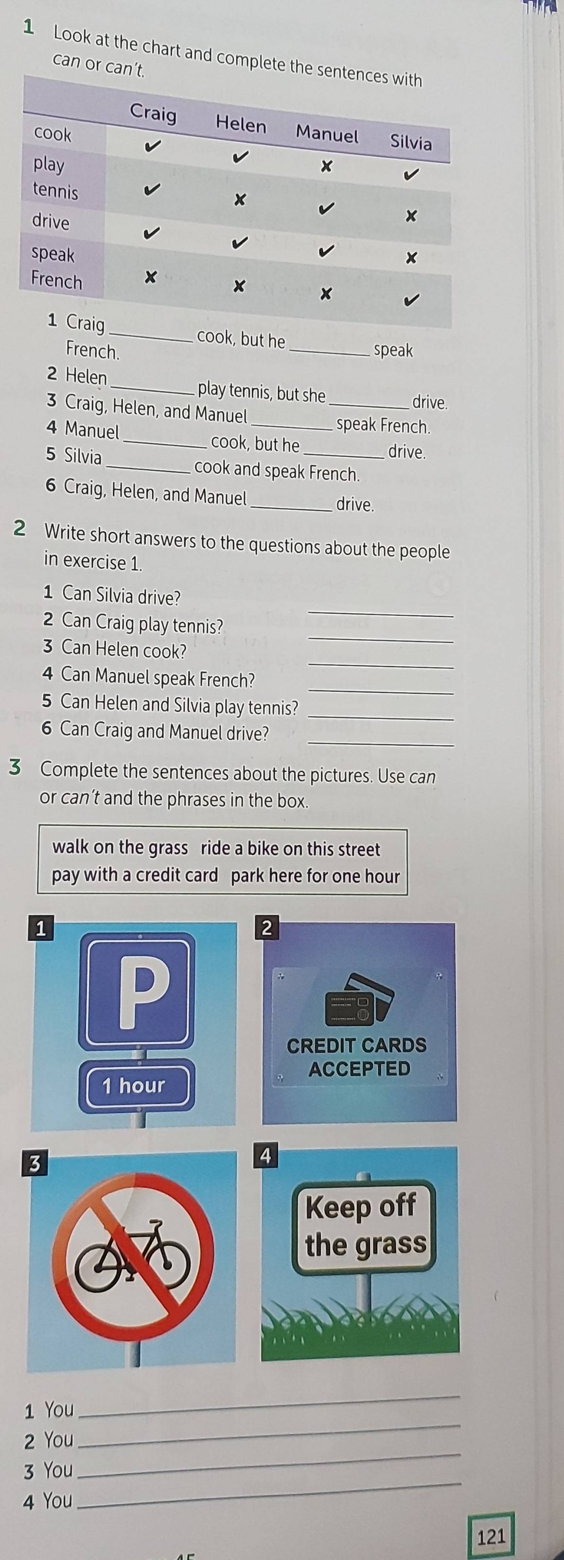 Look at the chart and complete t 
can or c 
cook, but he 
French. _speak 
2 Helen _play tennis, but she _drive. 
3 Craig, Helen, and Manuel 
speak French. 
4 Manuel_ cook, but he 
drive. 
5 Silvia _cook and speak French. 
6 Craig, Helen, and Manuel _drive. 
2 Write short answers to the questions about the people 
in exercise 1 
1 Can Silvia drive? 
_ 
2 Can Craig play tennis? 
_ 
_ 
3 Can Helen cook? 
_ 
4 Can Manuel speak French? 
5 Can Helen and Silvia play tennis?_ 
_ 
6 Can Craig and Manuel drive? 
3 Complete the sentences about the pictures. Use can 
or can’t and the phrases in the box. 
walk on the grass ride a bike on this street 
pay with a credit card park here for one hour
1 You 
_ 
2 You 
_ 
3 You 
_ 
4 You 
_
121