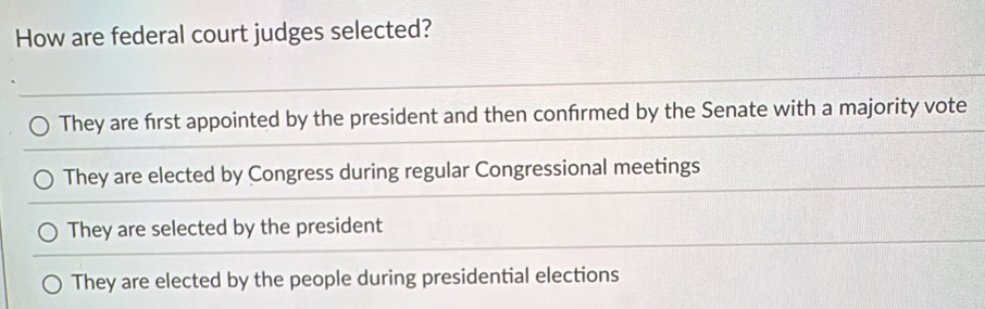 How are federal court judges selected?
They are first appointed by the president and then confrmed by the Senate with a majority vote
They are elected by Congress during regular Congressional meetings
They are selected by the president
They are elected by the people during presidential elections