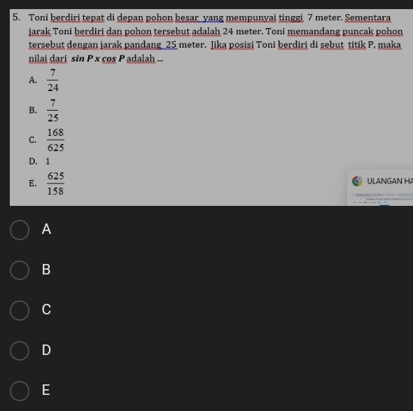 Toni berdiri tepat di depan pohon besar yang mempunyai tinggi 7 meter. Sementara
jarak Toni berdiri dan pohon tersebut adalah 24 meter. Toni memandang puncak pohon
tersebut dengan jarak pandang 25 meter. Jika posisi Toni berdiri di sebut titik P, maka
nilai dari sin P x cos P adalah ...
A.  7/24 
B.  7/25 
C.  168/625 
D. 1
E.  625/158  ULANGAN HA
A
B
C
D
E