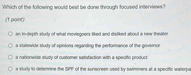 Which of the following would best be done through focused interviews?
(1 point)
an in-depth study of what moviegoers liked and disliked about a new theater
a statewide study of opinions regarding the performance of the governor
a nationwide study of customer satisfaction with a specific product
a study to determine the SPF of the sunscreen used by swimmers at a specific waterpa