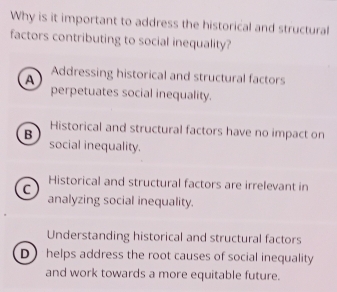 Why is it important to address the historical and structural
factors contributing to social inequality?
A Addressing historical and structural factors
perpetuates social inequality.
Historical and structural factors have no impact on
B social inequality.
Historical and structural factors are irrelevant in
C analyzing social inequality.
Understanding historical and structural factors
D helps address the root causes of social inequality
and work towards a more equitable future.