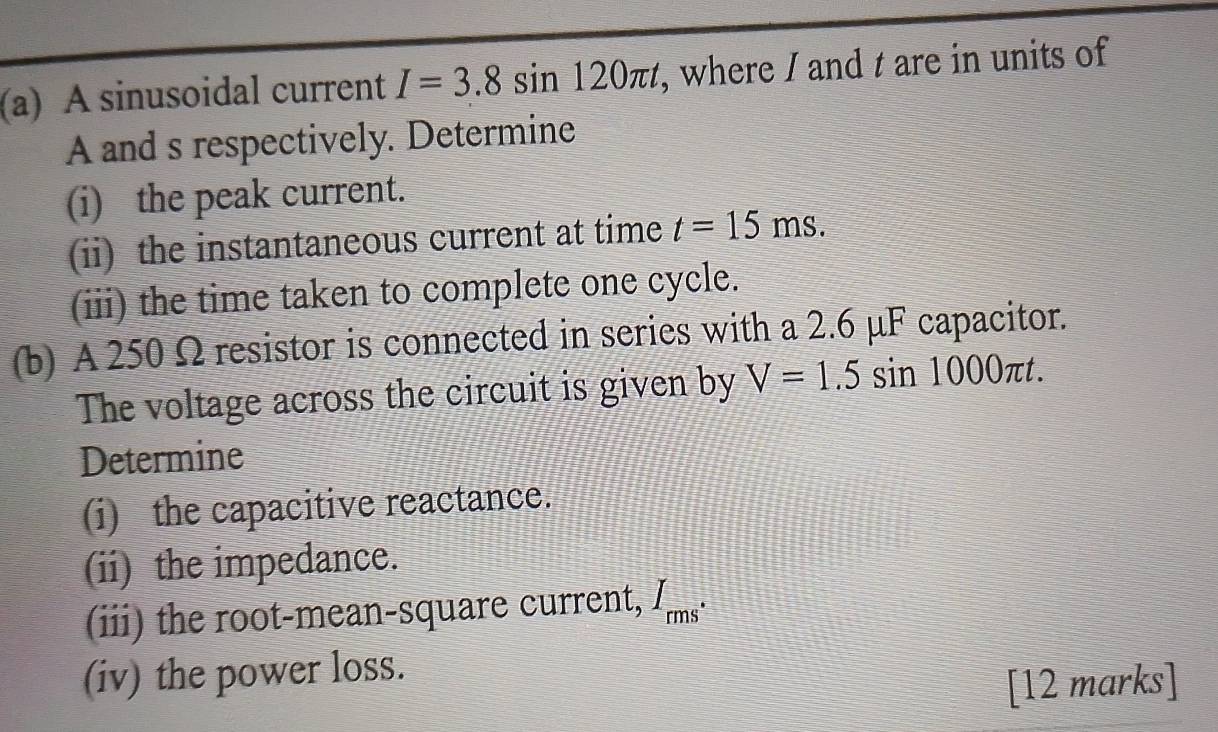 A sinusoidal current I=3.8sin 120π t , where I and t are in units of
A and s respectively. Determine 
(i) the peak current. 
(ii) the instantaneous current at time t=15ms. 
(iii) the time taken to complete one cycle. 
(b) A 250 Ω resistor is connected in series with a 2.6 μF capacitor. 
The voltage across the circuit is given by V=1.5sin 1000π t. 
Determine 
(i) the capacitive reactance. 
(ii) the impedance. 
(iii) the root-mean-square current, I overline ms
(iv) the power loss. 
[12 marks]