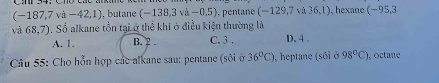 (-187,7va-42,1) , butane (-138,3va-0,5) , pentane (-129,7va36,1) ), hexane (−95,3
và 68,7). Số alkane tồn tại ở thể khí ở điều kiện thường là
A. 1. B. 2. C. 3. D. 4.
Câu 55: Cho hỗn hợp các alkane sau: pentane (sôi ở 36°C) , heptane (sôi ở 98°C) , octane