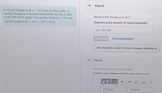 A -15 nC charge is at x=+2.0cm on the x-axis. A 
second charge q is located somewhere on the z -axis What is the charge q in nC? 
to the left of the origin. The electric field at y=2.0cm
on the y-axis is vector E=3.0* 10^5 i N/C. Express your answer in nanocoulombs.
q=32nC
Previous Answers 
All attempts used; correct answer displayed 
Part B 
What is its distance from the origin? 
Express your answer with the appropriate units. 
?
r= Value Units