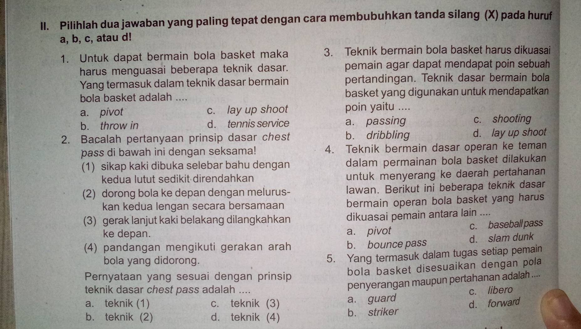 Pilihlah dua jawaban yang paling tepat dengan cara membubuhkan tanda silang (X) pada huruf
a, b, c, atau d!
1. Untuk dapat bermain bola basket maka
3. Teknik bermain bola basket harus dikuasai
harus menguasai beberapa teknik dasar. pemain agar dapat mendapat poin sebuah 
Yang termasuk dalam teknik dasar bermain pertandingan. Teknik dasar bermain bola
bola basket adalah .... basket yang digunakan untuk mendapatkan
a. pivot c. lay up shoot poin yaitu ....
b. throw in d . tennis service a. passing c. shooting
2. Bacalah pertanyaan prinsip dasar chest b. dribbling d. lay up shoot
pass di bawah ini dengan seksama! 4. Teknik bermain dasar operan ke teman
(1) sikap kaki dibuka selebar bahu dengan dalam permainan bola basket dilakukan
kedua lutut sedikit direndahkan
untuk menyerang ke daerah pertahanan 
(2) dorong bola ke depan dengan melurus- lawan. Berikut ini beberapa teknik dasar
kan kedua lengan secara bersamaan
bermain operan bola basket yang harus
(3) gerak lanjut kaki belakang dilangkahkan
dikuasai pemain antara lain ....
ke depan.
a. pivot c. baseball pass
d. slam dunk
(4) pandangan mengikuti gerakan arah b. bounce pass
bola yang didorong.
5. Yang termasuk dalam tugas setiap pemain
bola basket disesuaikan dengan pola
Pernyataan yang sesuai dengan prinsip
teknik dasar chest pass adalah ....
penyerangan maupun pertahanan adalah ....
a. teknik (1) c. teknik (3) a. guard c. libero
d. forward
b. teknik (2) d. teknik (4) b. striker