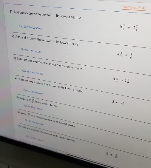 Homework 42 
1) Add and express the answer in its lowest terms: 
Go to the Lesson
6 3/8 +2 2/3 
2) Add and express the answer in its lowest terms: 
Go to the Lesson
4 3/5 + 1/6 
3) Subtract and express the answer in its lowest terms; 
Go to the Lesson
4 7/9 -1 8/9 
4) Subtract and express the answer in its lowest terms 
Go to the Lesson 
S) Reduce 22 35/85  to its lowest terms.
3- 15/6 
Go to the Lesson 
6) Write  37/6  as a mixed number in its lowest terms 
Go to the Lessan 
7) Add and express the answer in its lowest terms 
Go to the Lesson
 8/19 + 5/19 