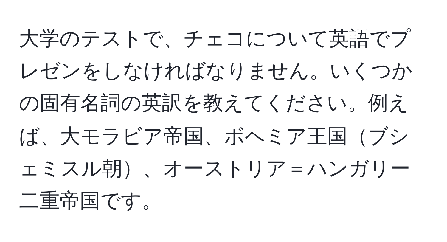 大学のテストで、チェコについて英語でプレゼンをしなければなりません。いくつかの固有名詞の英訳を教えてください。例えば、大モラビア帝国、ボヘミア王国ブシェミスル朝、オーストリア＝ハンガリー二重帝国です。