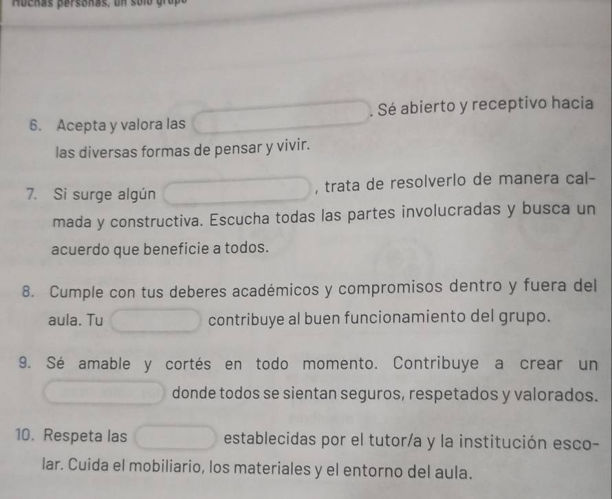 Hochas persoñas, un solo grupó 
6. Acepta y valora las . Sé abierto y receptivo hacia 
las diversas formas de pensar y vivir. 
7. Si surge algún , trata de resolverlo de manera cal- 
mada y constructiva. Escucha todas las partes involucradas y busca un 
acuerdo que beneficie a todos. 
8. Cumple con tus deberes académicos y compromisos dentro y fuera del 
aula. Tu contribuye al buen funcionamiento del grupo. 
9. Sé amable y cortés en todo momento. Contribuye a crear un 
donde todos se sientan seguros, respetados y valorados. 
10. Respeta las establecidas por el tutor/a y la institución esco- 
lar. Cuida el mobiliario, los materiales y el entorno del aula.