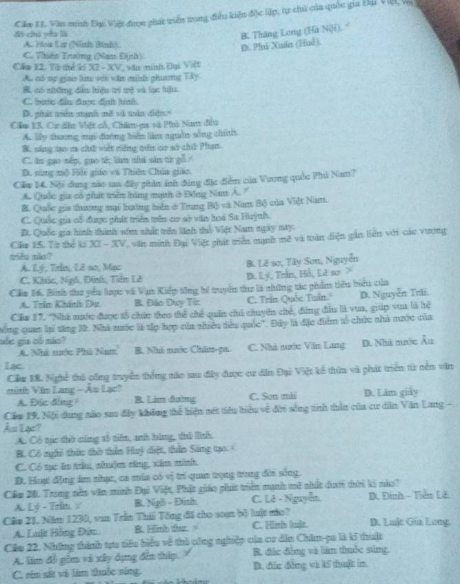 Căm EI. Văn minh Đại Việt được phát triển trong điều kiện độc lập, tự chủ của quốc gia Đại Việt và
dì chú yǒu là
B. Thăng Long (Hù Nội).
A. Hoa La (Ninh Binh)
D Phi Xuấn (Huê)
C. Thên Trường (Na Định)
Cầu 12. Từ tiể ký X7 - XV, vău minh Đại Việt
Ao có sự giao lim với văn minh phương Tây.
B có những du hiện tí tệ và lạc hậ
C hưc đầu được địh hình
D. ghát viên mạnh mã và năn diễn>
Cầu 13. Ca dễn Việt ch, Chân-ga và Phi Nam đầu
A. lấy duơng mớ đường biển làm nguồn sống chi
B. sống tạo r chứ vất rếng tên cc sở chữ Phạm
C. ăn gọo nếp, guo tế làm nhà săn từ
B. nùng mô Hải giáo và Thiên Chia giáo
Clw 14. Nội dụng màu sau đây phần ảh đũng đặc điểm của Vương quốc Phủ Nam?
A. Quốc gia cổ phát triển hùng mạnh ở Đông Nam A. '
B. Qốc gii thương mi hưởng biển ở Trung Bộ và Nam Bộ của Việt Nam.
C. Quốc gia cổ được phát triển trên cư sở văn hoá Sa Huỳnh.
B. Quốc gia hình thình sớm nhấc vên linh tổ Việt Nam ngày nay.
Cầu 15. Vừ thể kế XI - XV, văn minh Đại Việt phát tiên mạnh mê và tuấn diện gần liên với các vương
tido năo?
A. Lý, Trin, Lê so, Mạz B. Lê sơ, Tây Sơn, Nguyễn
C. Khíc, Nhh, Đình, Tìu Lê D. Lý, Trần, Hỗ, Lê sơ
Cáu 16. Binh đư yểu lược về Vận Kiếp tăng bí truyển đư là những sác phẩm tiêu biểu của
A. Trim Khánhh D B. Đio Duy Tir C. Trin Quốe Tuần. D. Nguyễn Tr.
Clia 17. *Nhà nước được tổ chức theo thể chế quân chủ chuyên chế, đùng đầu là vua, giúp vua là hệ
nng quan hế đăng 1. Nhà nuớc là sập hợp của nhuêu têu quốc''. Đây là đặc điểm tổ chức nhà nước của
uốc gia có mão?
A. Nhà nước Phà Nam B. Nhà nước Châm-pa. C. Nhà nước Văn Lang D. Nà nước Âu
Lạc
Cầu 18. Nghề ủ pông tuyển thống nào sau đây được cư dân Đại Việt kế dừn và phát triển từ nền văn
minh Văn Lang — An Lạc!
A. Đức đòng B. Lân đường C. Son mài D. Lăm giảy
Căm 19, Nội dung nào sau đây không tể hiện mét tiêu biểu về đời sống tinh thần của cư dễn Văn Lang -
Âu Lac?
A. Có tục thờ cứng số tiên, mh bằng, thủ lĩnh
B. Có nghi thức thờ thần Huỷ điệt, tuần Sáng tạo <
C. Có tục ăn trê, nhuậm cũng, xăm mình
D. Hoạ động âm nhạc, ca mía có vị trí quan trụng trung đời sông:
Cầu 21 Trong nễn văn minh Đại Việt, Phật giáo phít tiên mạh mô nhất dưới tời ki nàa?
A. Lý - Trim √ B. Ngô - Đinh C. Lê - Nguyễn D. Đinh - Tiền Lê
Cầu 21. Năm 1230, vun Trần Thái Tông đã cho scạn bộ luật mùo? D. Lult Gia Lomg
A. Luật Hồng Đức B. Himib tftut. C. Hinh luật.
Cầu 22. Những thành tựu tiêu biểu về thi công nghiệp của cư din Chăm-pa là ki thuậc
A. làm đồ gồm và xây dụng đến thập. B đặc đồng và lầm thuớc súng.
C. sân sắt và làm thuốc sing. D. đức đẳng và kĩ thuật in