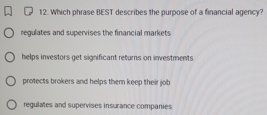 Which phrase BEST describes the purpose of a financial agency?
regulates and supervises the financial markets
helps investors get significant returns on investments
protects brokers and helps them keep their job
regulates and supervises insurance companies