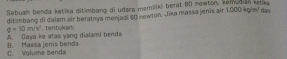 Sebuah benda ketika ditimbang di udara memiliki berat 80 newton, kemudıan ketika 
ditimbang di dalam air beratnya menjadi 60 newton. Jika massa jenis air 1.000kg/m^3 dan
g=10m/s^2 , tentukan: 
A. Gaya ke atas yang dialami benda 
B. Massa jenis benda 
C. Volume benda