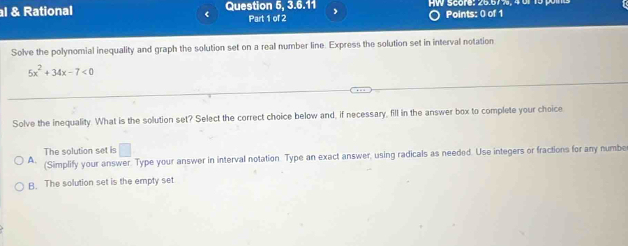 Rational Question 5, 3.6.11 , HW Score: 26.67%, 4 or 15 pom
< Part 1 of 2
Points: 0 of 1
Solve the polynomial inequality and graph the solution set on a real number line. Express the solution set in interval notation
 5x^2+34x-7<0</tex> 
Solve the inequality. What is the solution set? Select the correct choice below and, if necessary, fill in the answer box to complete your choice
The solution set is □ 
A. (Simplify your answer. Type your answer in interval notation. Type an exact answer, using radicals as needed. Use integers or fractions for any numbe
B. The solution set is the empty set