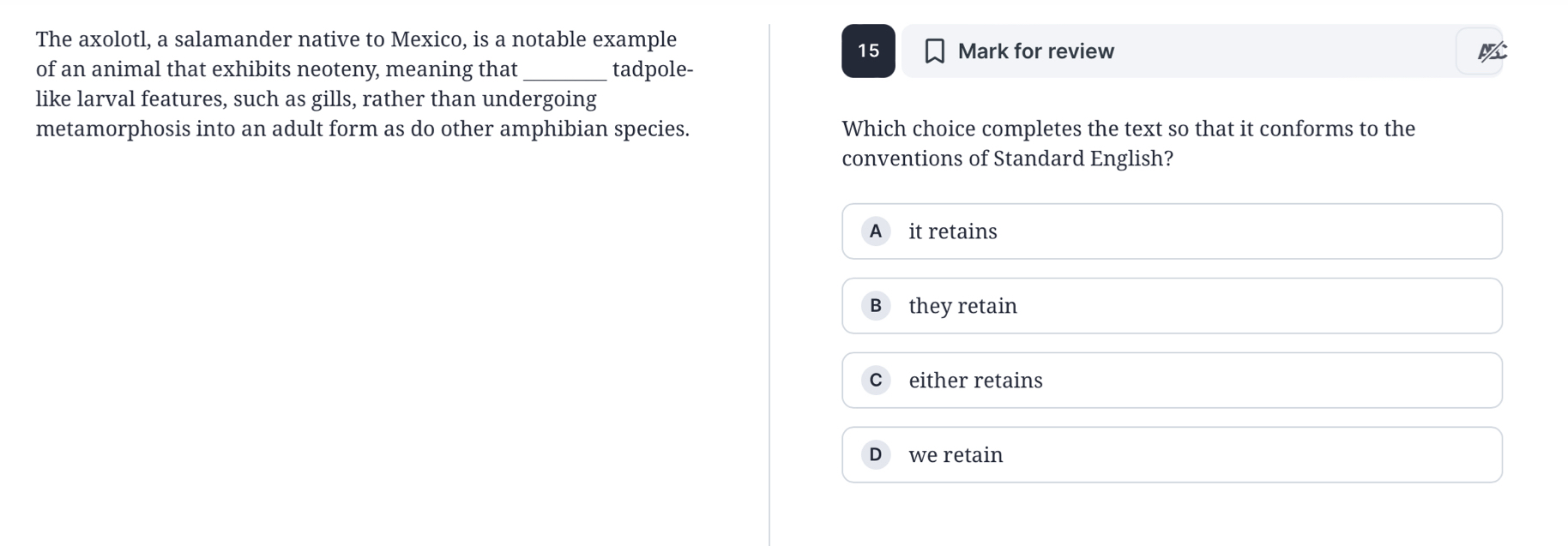 The axolotl, a salamander native to Mexico, is a notable example Mark for review
15
of an animal that exhibits neoteny, meaning that_ tadpole-
like larval features, such as gills, rather than undergoing
metamorphosis into an adult form as do other amphibian species. Which choice completes the text so that it conforms to the
conventions of Standard English?
A it retains
B they retain
c either retains
D we retain