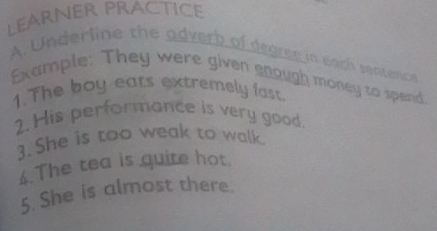 LEARNER PRAcTICe 
A. Underline the adverb of degree in each sentence 
Example: They were given snough money to spend. 
1.The boy eats extremely fast. 
2. His performance is very good. 
3.She is too weak to walk 
6.The tea is quite hot. 
5. She is almost there.