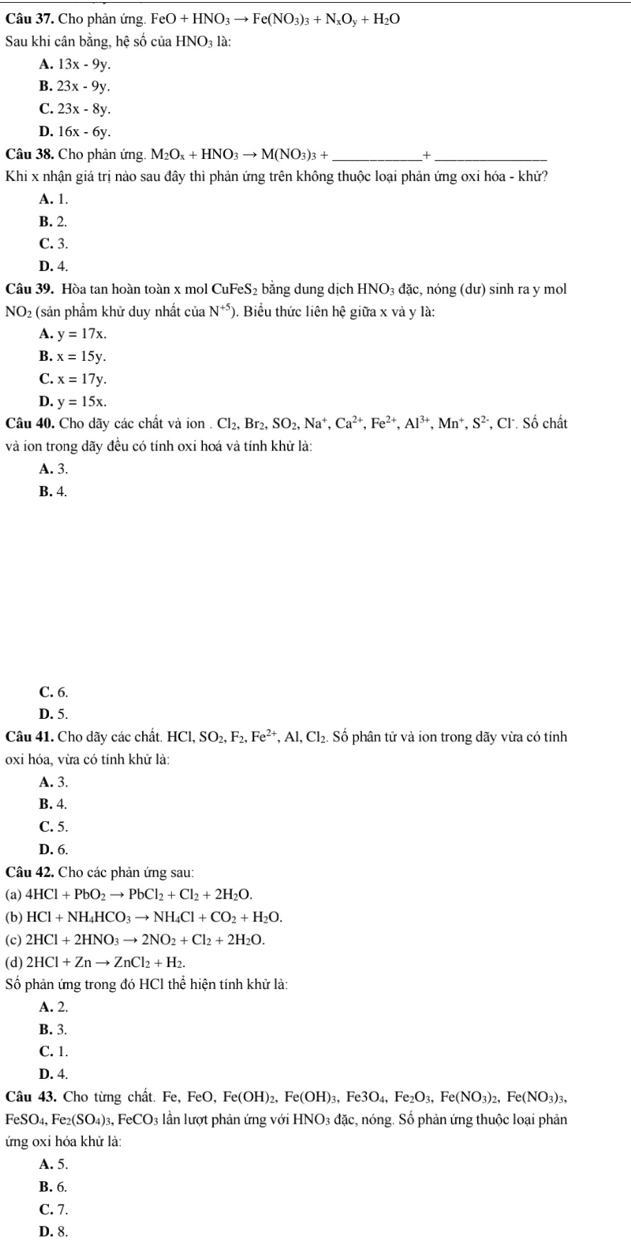 Cho phản ứng. FeO+HNO_3to Fe(NO_3)_3+N_xO_y+H_2O
Sau khi cân bằng, hệ số ciaHNO_31 à
A. 13x-9y.
B. 23x-9y.
C. 23x-8y.
D. 16x-6y.
Câu 38. Cho phản ứng. M_2O_x+HNO_3to M(NO_3)_3+ _ +_
Khi x nhận giá trị nào sau đây thì phản ứng trên không thuộc loại phản ứng oxi hóa - khử?
A. 1.
B. 2.
C. 3.
D. 4.
Câu 39. Hòa tan hoàn toàn x mol CuFeS_2 bằng dung dịch HNO_3da c, nóng (dư) sinh ra y mol
NO 92 (sản phầm khử duy nhất của N^(+5)) ). Biểu thức liên hệ giữa x và y là:
A. y=17x.
B. x=15y.
C. x=17y.
D. y=15x.
Câu 40. Cho dãy các chất và ion . Cl_2,Br_2,SO_2,Na^+,Ca^(2+),Fe^(2+),Al^(3+),Mn^+,S^(2-) *, CF. Số chất
và ion trong dãy đều có tính oxi hoá và tính khử là:
A. 3.
B. 4.
C. 6.
D. 5.
Câu 41. Cho dãy các chất. HCl,SO_2,F_2,Fe^(2+),Al,Cl_2 2. Số phân tử và ion trong dãy vừa có tính
oxi hóa, vừa có tính khử là:
A. 3.
B. 4.
C. 5.
D. 6.
Câu 42. Cho các phản ứng sau:
(a) 4HCl+PbO_2to PbCl_2+Cl_2+2H_2O.
(b) HCl+NH_4HCO_3to NH_4Cl+CO_2+H_2O.
(c) 2HCl+2HNO_3to 2NO_2+Cl_2+2H_2O.
(d) 2HCl+Znto ZnCl_2+H_2.
Số phản ứng trong đó HCl thể hiện tính khử là:
A. 2.
B. 3.
C. 1.
D. 4.
Câu 43. Cho từng chất. Fe Fe,FeO,Fe(OH)_2,Fe(OH)_3,Fe3O_4,Fe_2O_3,Fe(NO_3)_2,Fe(NO_3)_3,
FeSO_4,Fe_2(SO_4)_3,FeCO_3 lần lượt phản ứng với HNO_3 đặc, nóng. Số phản ứng thuộc loại phản
d
ứng oxi hóa khử là:
A. 5.
B. 6.
C. 7.
D. 8.