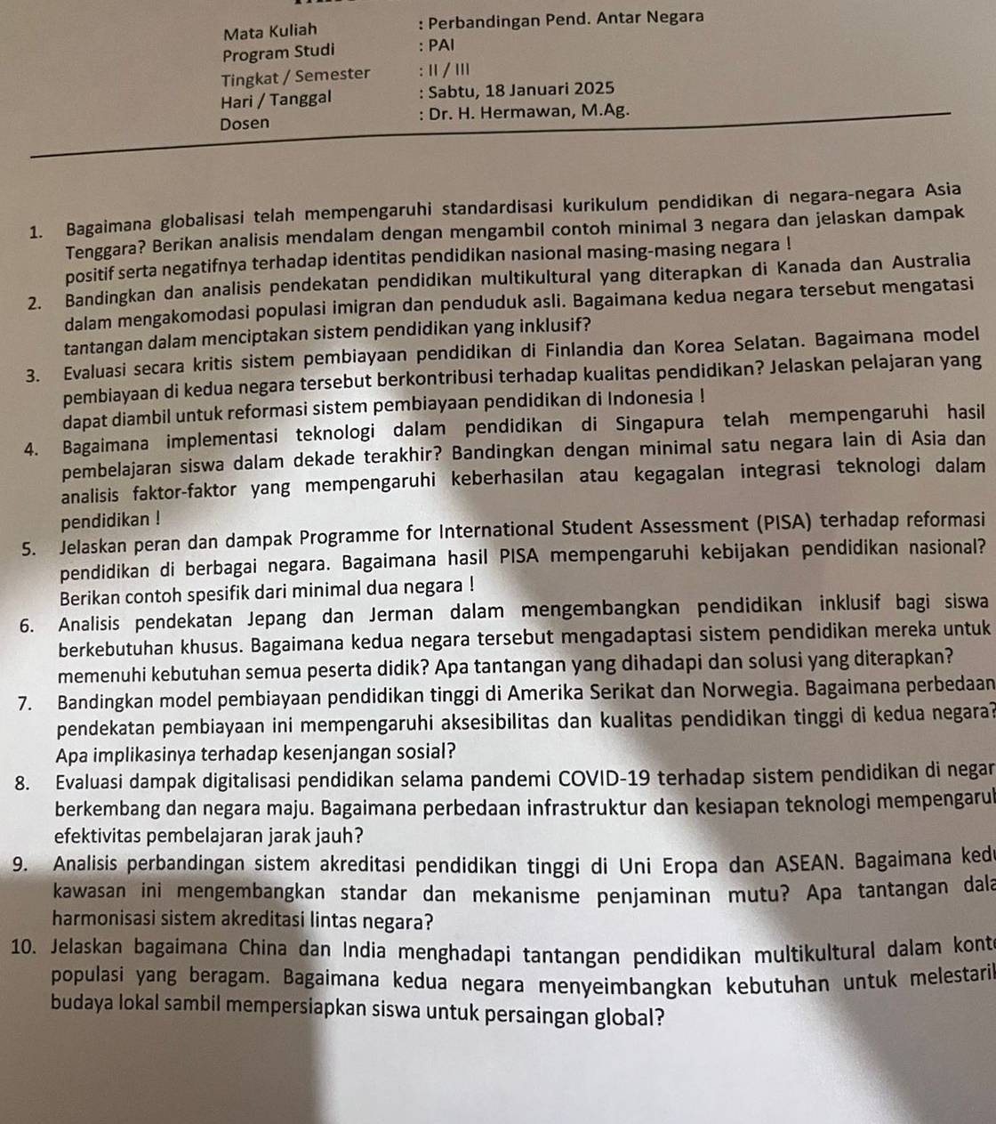 Mata Kuliah : Perbandingan Pend. Antar Negara
Program Studi : PAI
Tingkat / Semester : Ⅱ / II
Hari / Tanggal : Sabtu, 18 Januari 2025
Dosen : Dr. H. Hermawan, M.Ag.
1. Bagaimana globalisasi telah mempengaruhi standardisasi kurikulum pendidikan di negara-negara Asia
Tenggara? Berikan analisis mendalam dengan mengambil contoh minimal 3 negara dan jelaskan dampak
positif serta negatifnya terhadap identitas pendidikan nasional masing-masing negara !
2. Bandingkan dan analisis pendekatan pendidikan multikultural yang diterapkan di Kanada dan Australia
dalam mengakomodasi populasi imigran dan penduduk asli. Bagaimana kedua negara tersebut mengatasi
tantangan dalam menciptakan sistem pendidikan yang inklusif?
3. Evaluasi secara kritis sistem pembiayaan pendidikan di Finlandia dan Korea Selatan. Bagaimana model
pembiayaan di kedua negara tersebut berkontribusi terhadap kualitas pendidikan? Jelaskan pelajaran yang
dapat diambil untuk reformasi sistem pembiayaan pendidikan di Indonesia !
4. Bagaimana implementasi teknologi dalam pendidikan di Singapura telah mempengaruhi hasil
pembelajaran siswa dalam dekade terakhir? Bandingkan dengan minimal satu negara lain di Asia dan
analisis faktor-faktor yang mempengaruhi keberhasilan atau kegagalan integrasi teknologi dalam
pendidikan !
5. Jelaskan peran dan dampak Programme for International Student Assessment (PISA) terhadap reformasi
pendidikan di berbagai negara. Bagaimana hasil PISA mempengaruhi kebijakan pendidikan nasional?
Berikan contoh spesifik dari minimal dua negara !
6. Analisis pendekatan Jepang dan Jerman dalam mengembangkan pendidikan inklusif bagi siswa
berkebutuhan khusus. Bagaimana kedua negara tersebut mengadaptasi sistem pendidikan mereka untuk
memenuhi kebutuhan semua peserta didik? Apa tantangan yang dihadapi dan solusi yang diterapkan?
7. Bandingkan model pembiayaan pendidikan tinggi di Amerika Serikat dan Norwegia. Bagaimana perbedaan
pendekatan pembiayaan ini mempengaruhi aksesibilitas dan kualitas pendidikan tinggi di kedua negara?
Apa implikasinya terhadap kesenjangan sosial?
8. Evaluasi dampak digitalisasi pendidikan selama pandemi COVID-19 terhadap sistem pendidikan di negar
berkembang dan negara maju. Bagaimana perbedaan infrastruktur dan kesiapan teknologi mempengarul
efektivitas pembelajaran jarak jauh?
9. Analisis perbandingan sistem akreditasi pendidikan tinggi di Uni Eropa dan ASEAN. Bagaimana ked
kawasan ini mengembangkan standar dan mekanisme penjaminan mutu? Apa tantangan dala
harmonisasi sistem akreditasi lintas negara?
10. Jelaskan bagaimana China dan India menghadapi tantangan pendidikan multikultural dalam kont
populasi yang beragam. Bagaimana kedua negara menyeimbangkan kebutuhan untuk melestari
budaya lokal sambil mempersiapkan siswa untuk persaingan global?