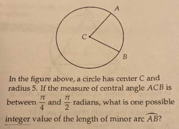 In the figure above, a circle has center C and
radius 5. If the measure of central angle ACB is
between  π /4  and  π /2  radians, what is one possible
integer value of the length of minor arc widehat AB 2