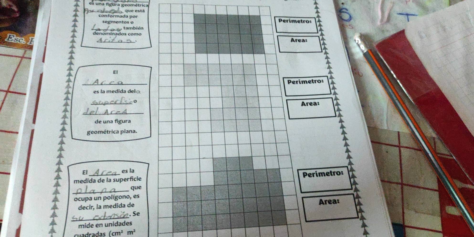 es una figura geométrica 
que está 
conformada por Perímetro: 
segmentos o 
_también 
denominados como 
Esc. l _Area: 
El 
_ 
Perímetro: 
es la medida del 
_ 
Area: 
_ 
de una figura 
geométrica plana. 
El_ 
es la 
Perimetro: 
medida de la superficie 
_que 
ocupa un polígono, es 
decir, la medida de 
Area: 
_ 
. Se 
mide en unidades 
cuadradas (cm^2m^2