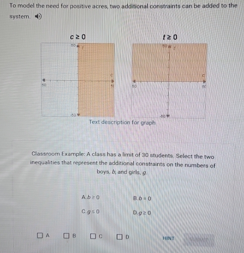 To model the need for positive acres, two additional constraints can be added to the
system.
c≥ 0
t≥ 0
50
C
C
50
5 ( 50 5
-50 -50
Text description for graph
Classroom Example: A class has a limit of 30 students. Select the two
inequalities that represent the additional constraints on the numbers of
boys, b, and girls, g.
A b≥ 0 .b=0
C. g≤ 0 D. g≥ 0
A B C D HINT