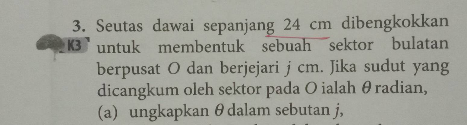 Seutas dawai sepanjang 24 cm dibengkokkan
K3 untuk membentuk sebuah sektor bulatan 
berpusat O dan berjejari j cm. Jika sudut yang 
dicangkum oleh sektor pada O ialah θradian, 
(a) ungkapkan θ dalam sebutan j,