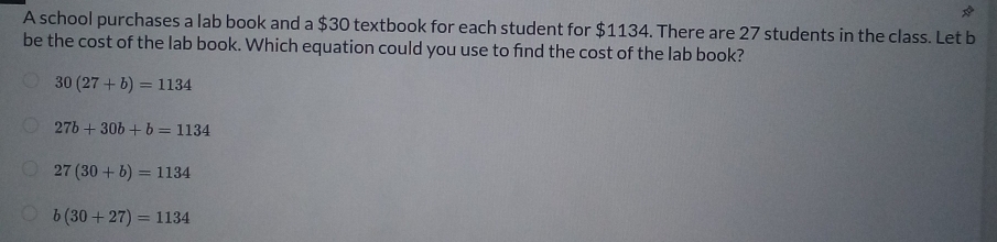 A school purchases a lab book and a $30 textbook for each student for $1134. There are 27 students in the class. Let b
be the cost of the lab book. Which equation could you use to find the cost of the lab book?
30(27+b)=1134
27b+30b+b=1134
27(30+b)=1134
b(30+27)=1134