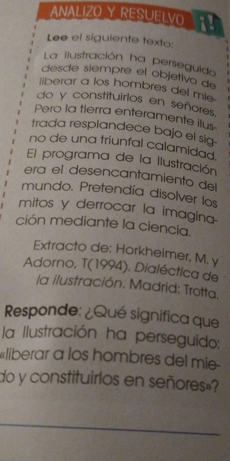 ANALIZO Y RESUELVO X! 
Lee el siguiente texto: 
La Ilustración ha perseguido 
desde siempré el objetivo de 
liberar a los hombres del mie 
do y constituirlos en señores. 
Pero la tierra enteramente ilus 
trada resplandece bajo el sig- 
no de una triunfal calamidad. 
El programa de la Ilustración 
era el desencantamiento del 
mundo. Pretendía disolver los 
mitos y derrocar la imagina 
ción mediante la ciencia. 
Extracto de: Horkheimer, M. y 
Adorno, T(1994). Dialéctica de 
la ilustración. Madrid: Trotta. 
Responde: ¿Qué significa que 
la Ilustración ha perseguido: 
«liberar a los hombres del mie 
do y constituirlos en señores»? 
_