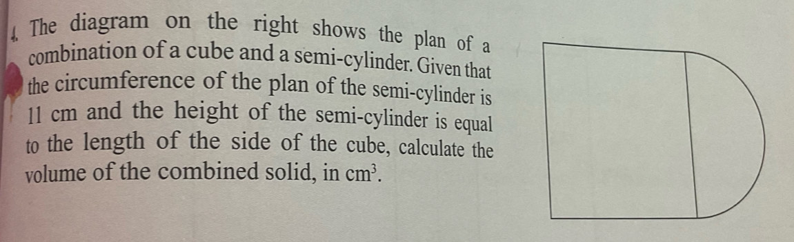 The diagram on the right shows the plan of a 
combination of a cube and a semi-cylinder. Given that 
the circumference of the plan of the semi-cylinder is
11 cm and the height of the semi-cylinder is equal 
to the length of the side of the cube, calculate the 
volume of the combined solid, in cm^3.