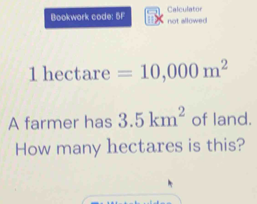 Calculator 
Bookwork code: 5F 2 not allowed
1 hectare =10,000m^2
A farmer has 3.5km^2 of land. 
How many hectares is this?