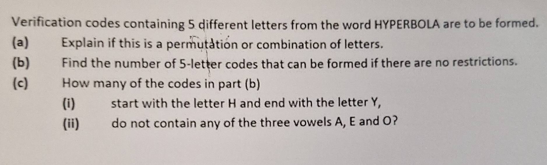 Verification codes containing 5 different letters from the word HYPERBOLA are to be formed. 
(a) Explain if this is a permutation or combination of letters. 
(b) Find the number of 5 -letter codes that can be formed if there are no restrictions. 
(c) How many of the codes in part (b) 
(i) start with the letter H and end with the letter Y, 
(ii) do not contain any of the three vowels A, E and O?