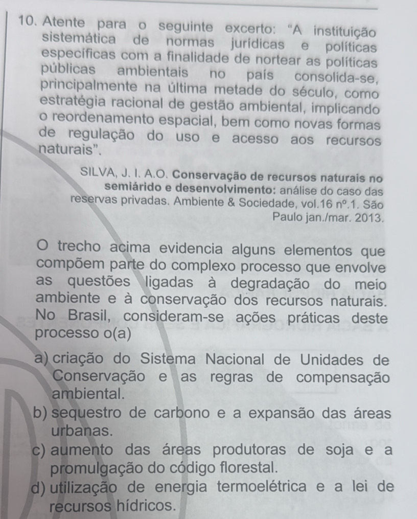 Atente para o seguinte excerto: “A instituição
sistemática de normas jurídicas e políticas
específicas com a finalidade de nortear as políticas
públicas ambientais no país consolida-se,
principalmente na última metade do século, como
estratégia racional de gestão ambiental, implicando
o reordenamento espacial, bem como novas formas
de regulação do uso e acesso aos recursos
naturais”.
SILVA, J. I. A.O. Conservação de recursos naturais no
semiárido e desenvolvimento: análise do caso das
reservas privadas. Ambiente & Sociedade, vol. 16n°.1. São
Paulo jan./mar. 2013.
O trecho acima evidencia alguns elementos que
compõem parte do complexo processo que envolve
as questões ligadas à degradação do meio
ambiente e à conservação dos recursos naturais.
No Brasil, consideram-se ações práticas deste
processo o(a)
a) criação do Sistema Nacional de Unidades de
Conservação e as regras de compensação
ambiental.
b) sequestro de carbono e a expansão das áreas
urbanas.
c) aumento das áreas produtoras de soja e a
promulgação do código florestal.
d) utilização de energia termoelétrica e a lei de
recursos hídricos.