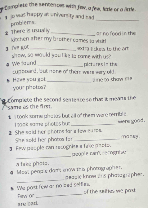 " Complete the sentences with few, a few, little or a little. 
1 Jo was happy at university and had_ 
problems, 
2 There is usually_ 
or no food in the 
kitchen after my brother comes to visit! 
3 l've got_ 
extra tickets to the art 
show, so would you like to come with us? 
4 We found _pictures in the 
cupboard, but none of them were very old. 
5 Have you got _time to show me 
your photos? 
Complete the second sentence so that it means the 
same as the first. 
1 I took some photos but all of them were terrible. 
I took some photos but _were good. 
2 She sold her photos for a few euros. 
She sold her photos for_ money. 
3 Few people can recognise a fake photo. 
_people can't recognise 
a fake photo. 
4 Most people don't know this photographer. 
_ 
people know this photographer. 
5 We post few or no bad selfies. 
Few or_ of the selfies we post 
are bad.