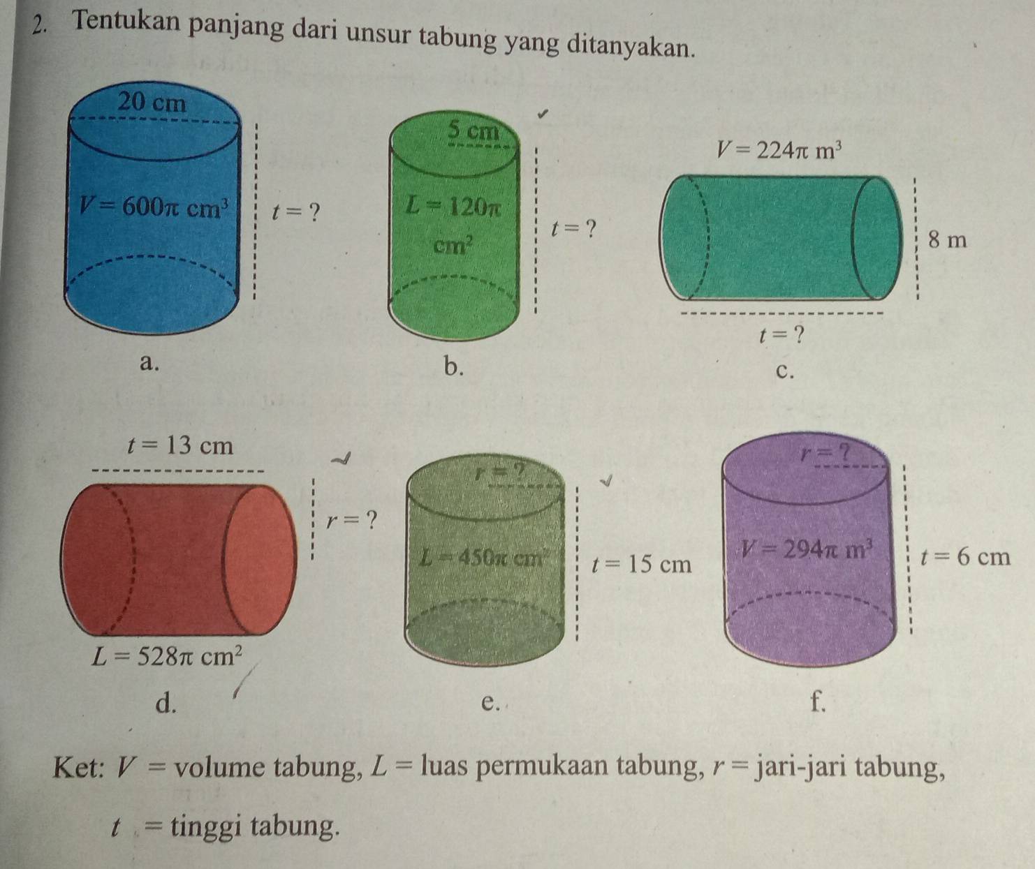 Tentukan panjang dari unsur tabung yang ditanyakan.
a.
b.
c.
r= 7
r= ?
L=450π cm^2 t=15cm
d.
e.
Ket: V= volume tabung, L= luas permukaan tabung, r= jari-jari tabung,
t= tinggi tabung.