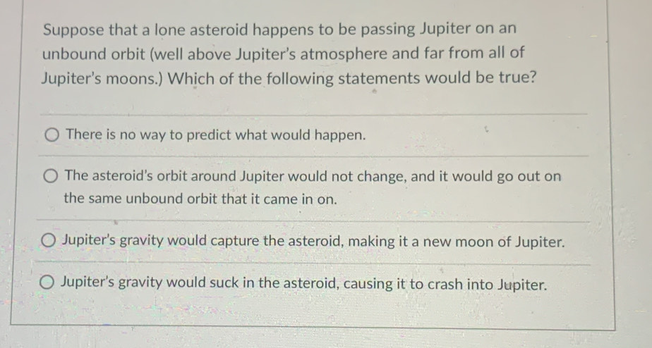 Suppose that a lone asteroid happens to be passing Jupiter on an
unbound orbit (well above Jupiter’s atmosphere and far from all of
Jupiter's moons.) Which of the following statements would be true?
There is no way to predict what would happen.
The asteroid's orbit around Jupiter would not change, and it would go out on
the same unbound orbit that it came in on.
Jupiter's gravity would capture the asteroid, making it a new moon of Jupiter.
Jupiter's gravity would suck in the asteroid, causing it to crash into Jupiter.