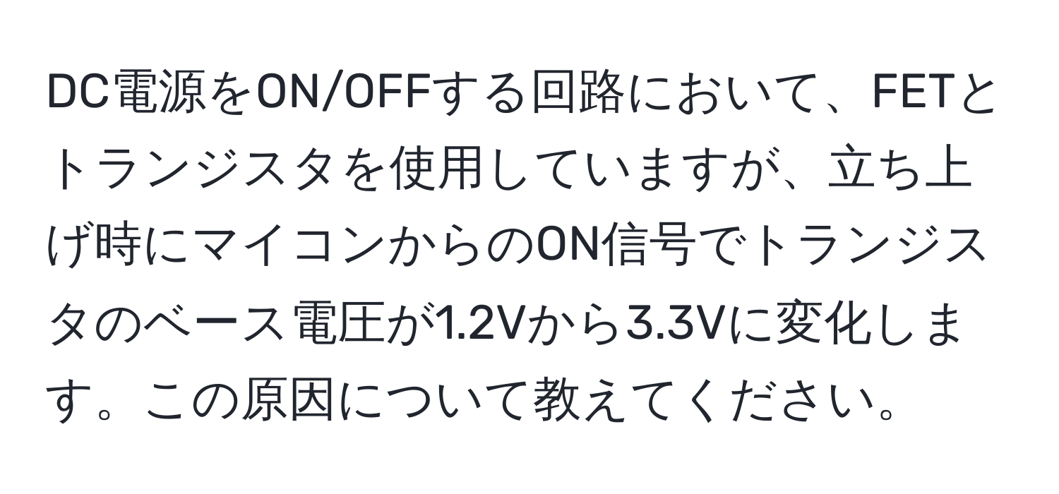 DC電源をON/OFFする回路において、FETとトランジスタを使用していますが、立ち上げ時にマイコンからのON信号でトランジスタのベース電圧が1.2Vから3.3Vに変化します。この原因について教えてください。