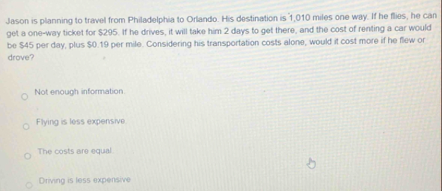 Jason is planning to travel from Philadelphia to Orlando. His destination is 1,010 miles one way. If he flies, he can
get a one-way ticket for $295. If he drives, it will take him 2 days to get there, and the cost of renting a car would
be $45 per day, plus $0.19 per mile. Considering his transportation costs alone, would it cost more if he flew or
drove?
Not enough information.
Flying is less expensive
The costs are equal.
Driving is less expensive