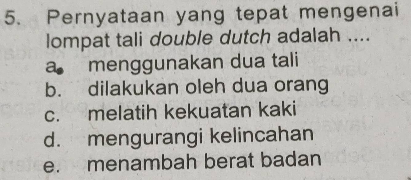 Pernyataan yang tepat mengenai
lompat tali double dutch adalah ....
a menggunakan dua tali
b. dilakukan oleh dua orang
c. melatih kekuatan kaki
d. mengurangi kelincahan
e. menambah berat badan